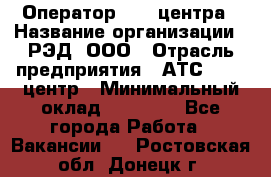 Оператор Call-центра › Название организации ­ РЭД, ООО › Отрасль предприятия ­ АТС, call-центр › Минимальный оклад ­ 45 000 - Все города Работа » Вакансии   . Ростовская обл.,Донецк г.